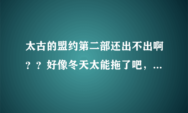 太古的盟约第二部还出不出啊？？好像冬天太能拖了吧，跟老猪有的一拼了