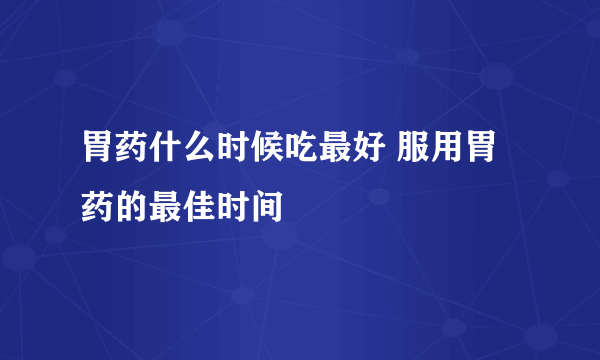 胃药什么时候吃最好 服用胃药的最佳时间