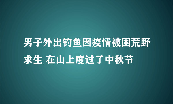 男子外出钓鱼因疫情被困荒野求生 在山上度过了中秋节