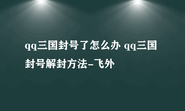 qq三国封号了怎么办 qq三国封号解封方法-飞外