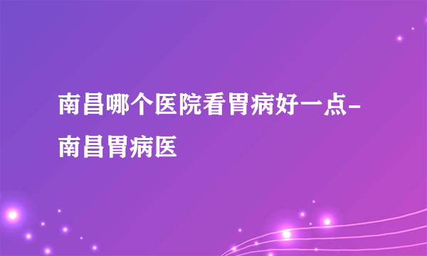 南昌哪个医院看胃病好一点-南昌胃病医