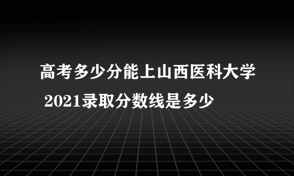 高考多少分能上山西医科大学 2021录取分数线是多少