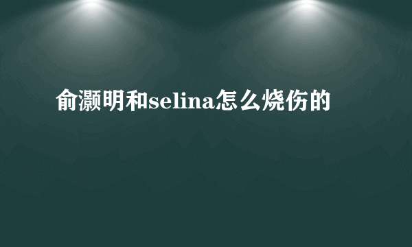 俞灏明和selina怎么烧伤的