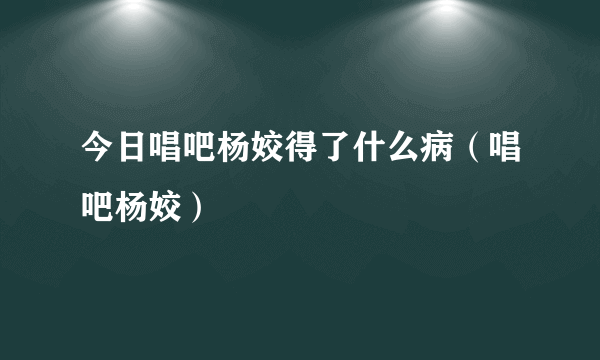 今日唱吧杨姣得了什么病（唱吧杨姣）