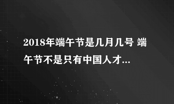 2018年端午节是几月几号 端午节不是只有中国人才过的节日