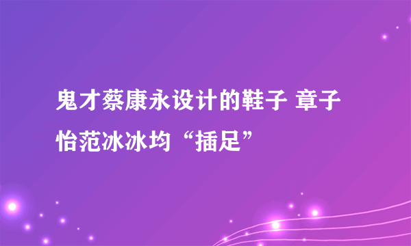 鬼才蔡康永设计的鞋子 章子怡范冰冰均“插足”