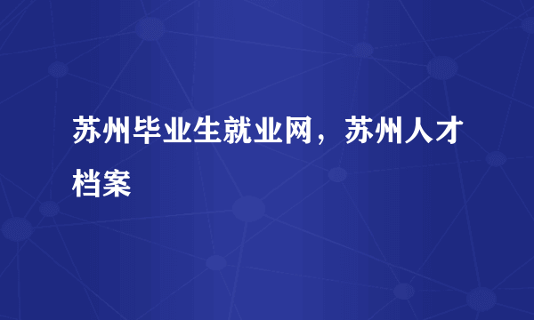 苏州毕业生就业网，苏州人才档案