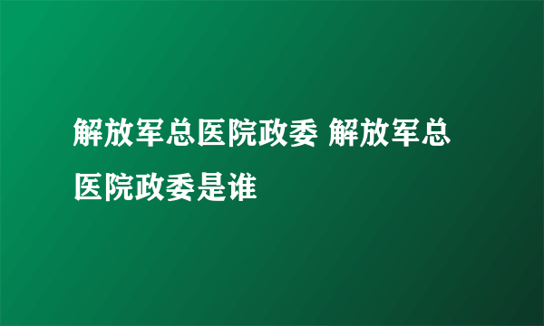 解放军总医院政委 解放军总医院政委是谁