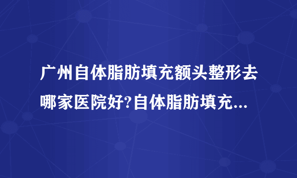 广州自体脂肪填充额头整形去哪家医院好?自体脂肪填充额头整形口碑排名榜单推荐!