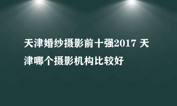 天津婚纱摄影前十强2017 天津哪个摄影机构比较好