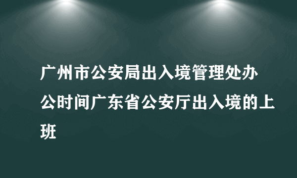 广州市公安局出入境管理处办公时间广东省公安厅出入境的上班